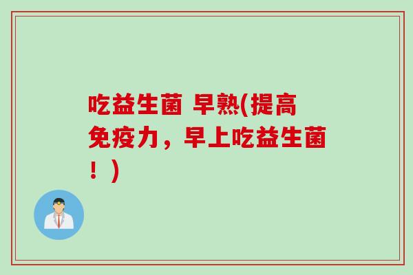 吃益生菌 早熟(提高免疫力，早上吃益生菌！)