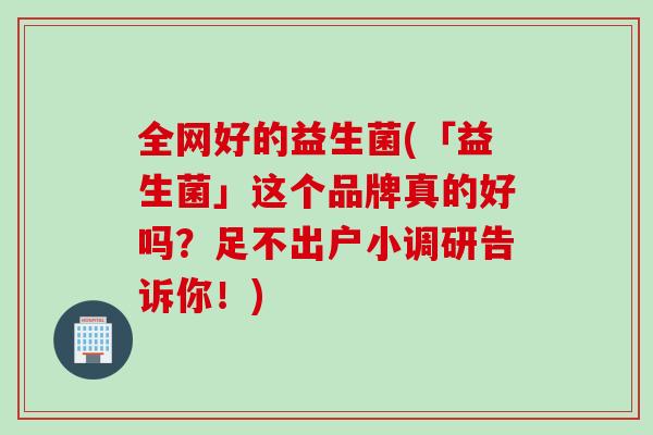 全网好的益生菌(「益生菌」这个品牌真的好吗?足不出户小调研告诉你!) 全网好的益生菌(「益生菌」这个品牌真的好吗?足不出户小调研告诉你!)