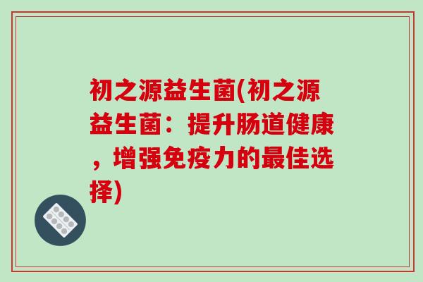 初之源益生菌(初之源益生菌：提升肠道健康，增强免疫力的最佳选择)
