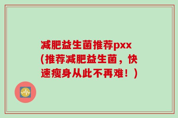 益生菌推荐pxx(推荐益生菌，快速瘦身从此不再难！)