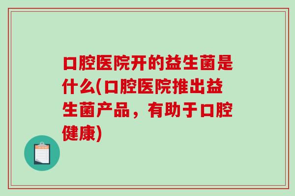口腔医院开的益生菌是什么(口腔医院推出益生菌产品，有助于口腔健康)