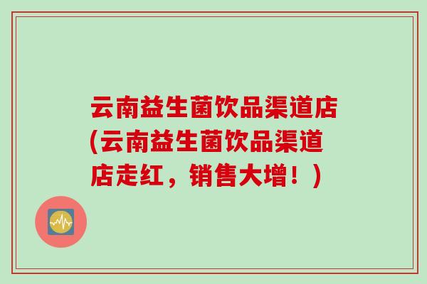云南益生菌饮品渠道店(云南益生菌饮品渠道店走红，销售大增！)