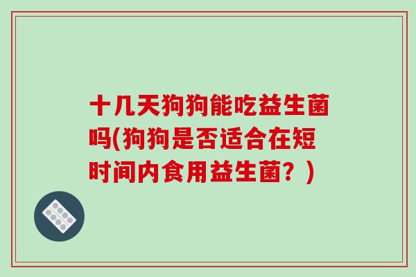 十几天狗狗能吃益生菌吗(狗狗是否适合在短时间内食用益生菌？)