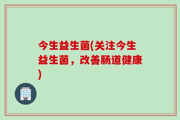 今生益生菌(关注今生益生菌,改善肠道健康) 今生益生菌(关注今生益生菌,改善肠道健康)