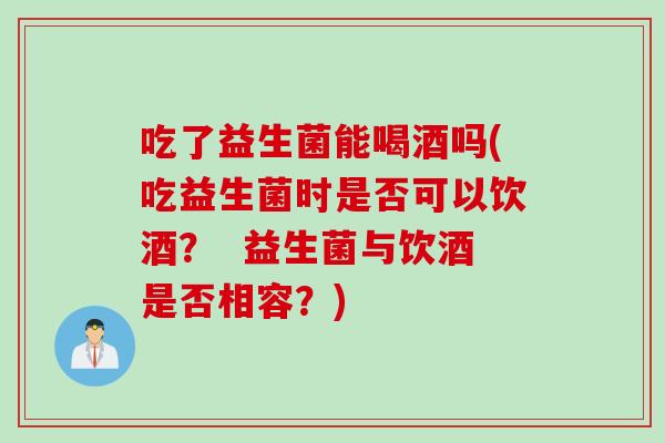 吃了益生菌能喝酒吗(吃益生菌时是否可以饮酒？  益生菌与饮酒是否相容？)