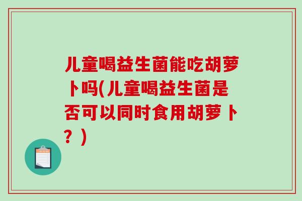 儿童喝益生菌能吃胡萝卜吗(儿童喝益生菌是否可以同时食用胡萝卜？)