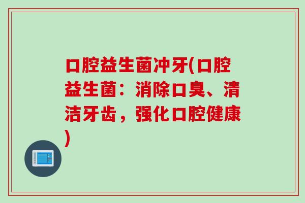 口腔益生菌冲牙(口腔益生菌:消除、清洁牙齿,强化口腔健康) 口腔益生菌冲牙(口腔益生菌:消除、清洁牙齿,强化口腔健康)