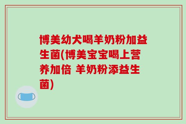 博美幼犬喝羊奶粉加益生菌(博美宝宝喝上营养加倍 羊奶粉添益生菌)