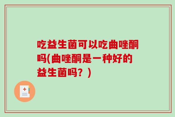 吃益生菌可以吃曲唑酮吗(曲唑酮是一种好的益生菌吗?) 吃益生菌可以吃曲唑酮吗(曲唑酮是一种好的益生菌吗?)