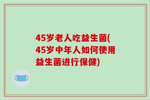 45岁老人吃益生菌(45岁中年人如何使用益生菌进行保健)