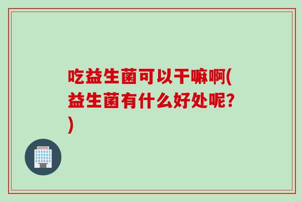 吃益生菌可以干嘛啊(益生菌有什么好处呢？)
