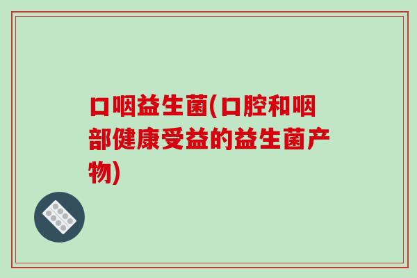 口咽益生菌(口腔和咽部健康受益的益生菌产物) 口咽益生菌(口腔和咽部健康受益的益生菌产物)