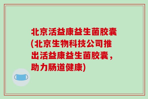 北京活益康益生菌胶囊(北京生物科技公司推出活益康益生菌胶囊，助力肠道健康)