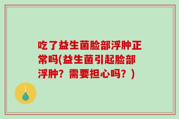 吃了益生菌脸部浮肿正常吗(益生菌引起脸部浮肿？需要担心吗？)