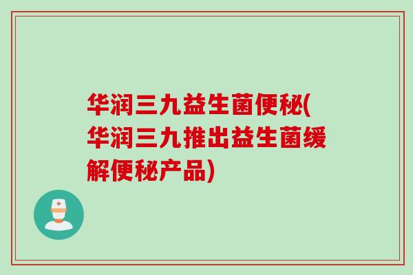 华润三九益生菌(华润三九推出益生菌缓解产品)