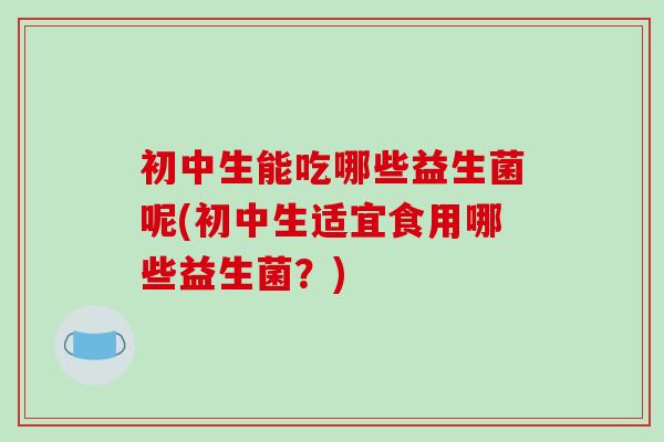 初中生能吃哪些益生菌呢(初中生适宜食用哪些益生菌？)