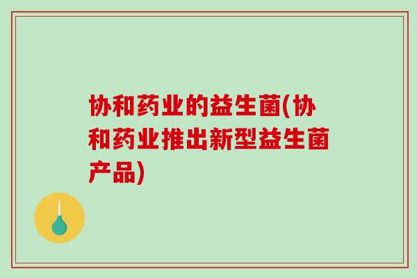 协和药业的益生菌(协和药业推出新型益生菌产品)