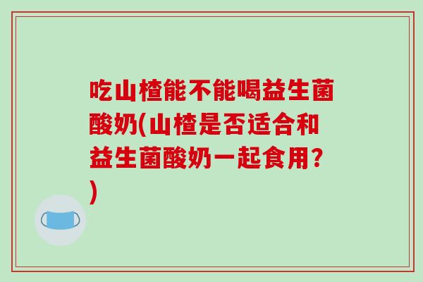 吃山楂能不能喝益生菌酸奶(山楂是否适合和益生菌酸奶一起食用？)