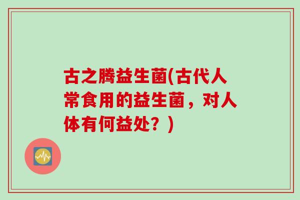 古之腾益生菌(古代人常食用的益生菌，对人体有何益处？)