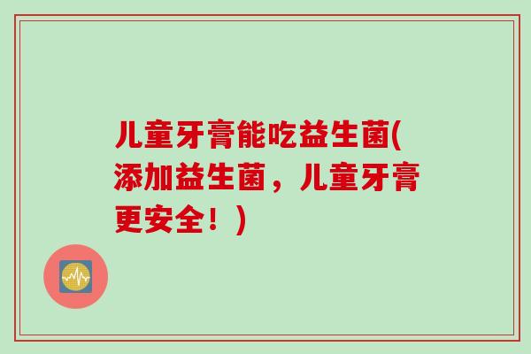 儿童牙膏能吃益生菌(添加益生菌，儿童牙膏更安全！)