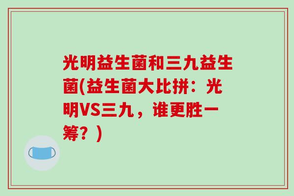 光明益生菌和三九益生菌(益生菌大比拼：光明VS三九，谁更胜一筹？)