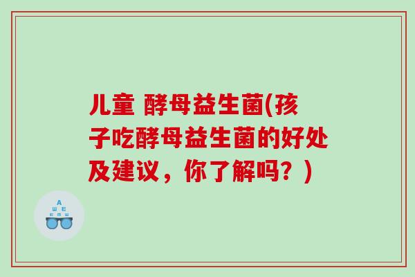儿童 酵母益生菌(孩子吃酵母益生菌的好处及建议，你了解吗？)