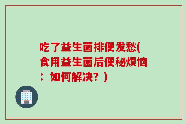 吃了益生菌排便发愁(食用益生菌后便秘烦恼：如何解决？)