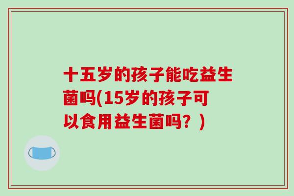 十五岁的孩子能吃益生菌吗(15岁的孩子可以食用益生菌吗？)