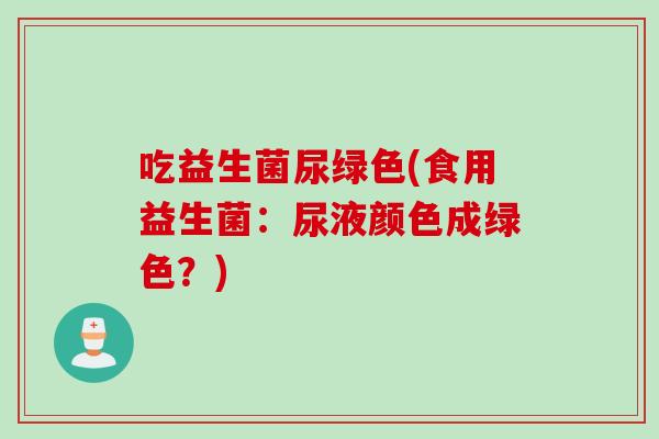 吃益生菌尿绿色(食用益生菌：尿液颜色成绿色？)