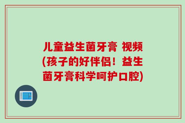 儿童益生菌牙膏 视频(孩子的好伴侣！益生菌牙膏科学呵护口腔)