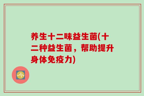 养生十二味益生菌(十二种益生菌，帮助提升身体免疫力)