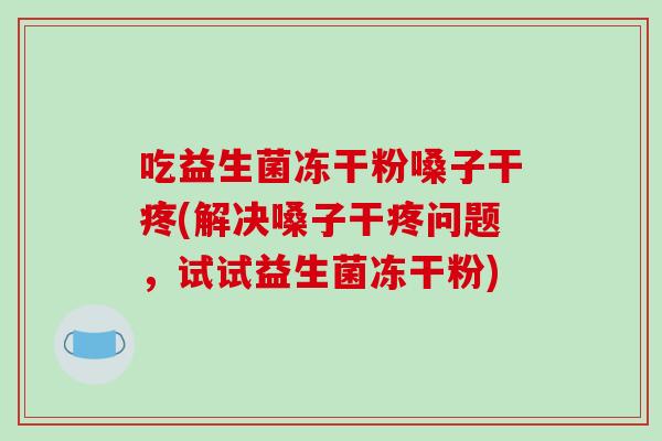 吃益生菌冻干粉嗓子干疼(解决嗓子干疼问题，试试益生菌冻干粉)