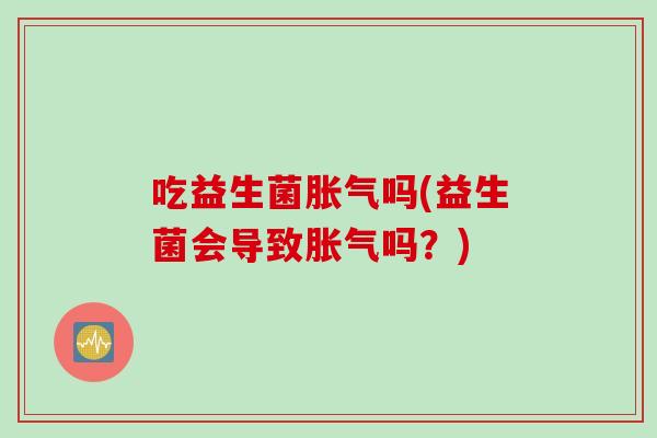 吃益生菌胀气吗(益生菌会导致胀气吗？)