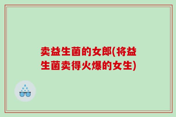 卖益生菌的女郎(将益生菌卖得火爆的女生)