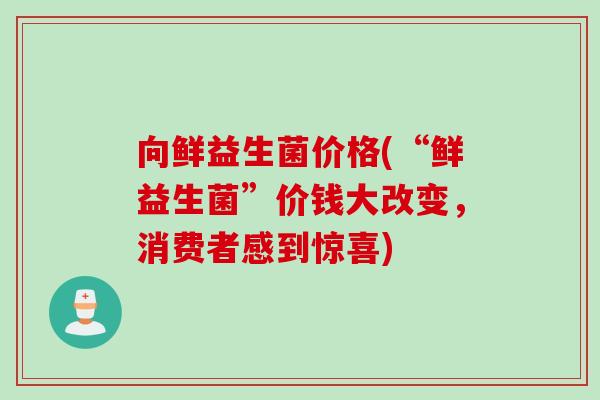 向鲜益生菌价格(“鲜益生菌”价钱大改变，消费者感到惊喜)