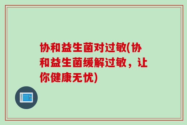 协和益生菌对(协和益生菌缓解,让你健康无忧) 协和益生菌对(协和益生菌缓解,让你健康无忧)