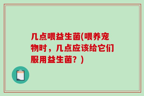 几点喂益生菌(喂养宠物时，几点应该给它们服用益生菌？)