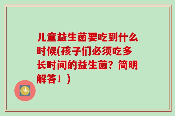 儿童益生菌要吃到什么时候(孩子们必须吃多长时间的益生菌？简明解答！)