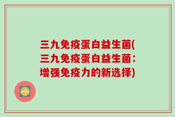 三九蛋白益生菌(三九蛋白益生菌:增强力的新选择) 三九蛋白益生菌(三九蛋白益生菌:增强力的新选择)