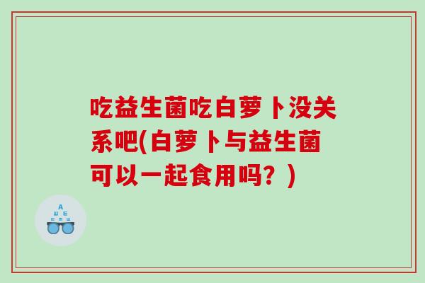 吃益生菌吃白萝卜没关系吧(白萝卜与益生菌可以一起食用吗?) 吃益生菌吃白萝卜没关系吧(白萝卜与益生菌可以一起食用吗?)