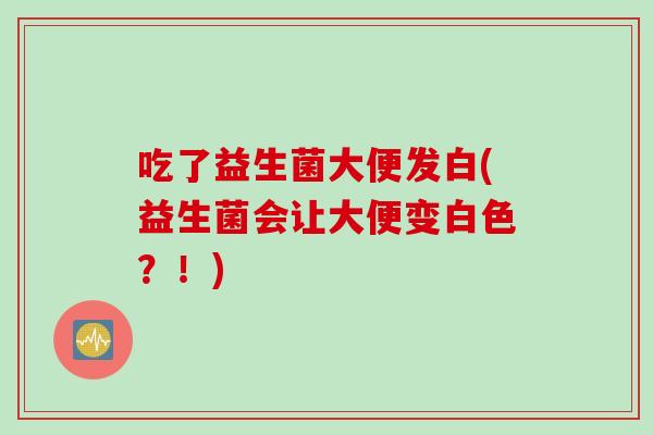 吃了益生菌大便发白(益生菌会让大便变白色?!) 吃了益生菌大便发白(益生菌会让大便变白色?!)