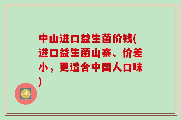 中山进口益生菌价钱(进口益生菌山寨、价差小，更适合中国人口味)