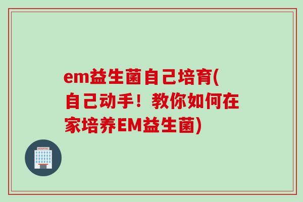 em益生菌自己培育(自己动手!教你如何在家培养EM益生菌) em益生菌自己培育(自己动手!教你如何在家培养EM益生菌)