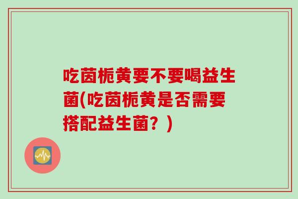 吃茵栀黄要不要喝益生菌(吃茵栀黄是否需要搭配益生菌?) 吃茵栀黄要不要喝益生菌(吃茵栀黄是否需要搭配益生菌?)