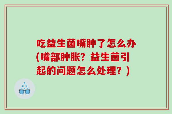 吃益生菌嘴肿了怎么办(嘴部肿胀？益生菌引起的问题怎么处理？)
