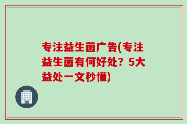 专注益生菌广告(专注益生菌有何好处？5大益处一文秒懂)