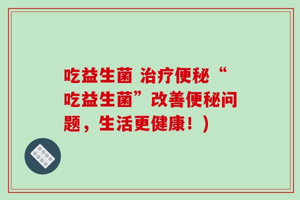 吃益生菌 “吃益生菌”改善问题,生活更健康!) 吃益生菌 “吃益生菌”改善问题,生活更健康!)