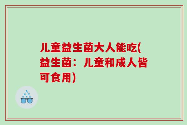 儿童益生菌大人能吃(益生菌：儿童和成人皆可食用)