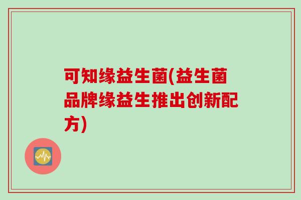 可知缘益生菌(益生菌品牌缘益生推出创新配方)