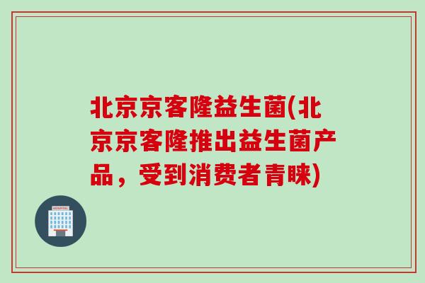 北京京客隆益生菌(北京京客隆推出益生菌产品,受到消费者青睐) 北京京客隆益生菌(北京京客隆推出益生菌产品,受到消费者青睐)
